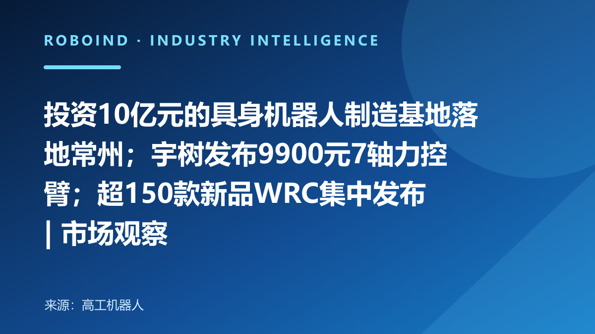 投资10亿元的具身机器人制造基地落地常州；宇树发布9900元7轴力控臂；超150款新品WRC集中发布 | 市场观察